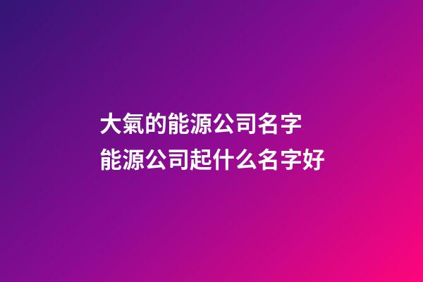 大氣的能源公司名字 能源公司起什么名字好-第1張-公司起名-玄機派